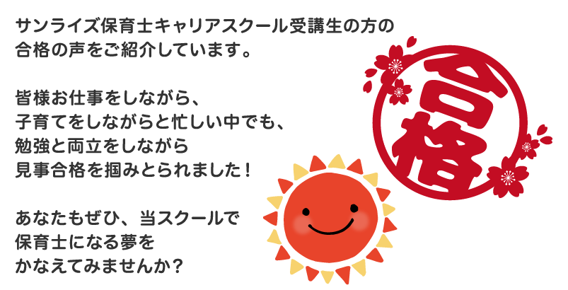 サンライズ保育士キャリアスクール受講生の方の合格の声をご紹介しています。皆様お仕事をしながら、子育てをしながらと忙しい中でも、勉強と両立をしながら見事合格を掴みとられました!あなたもぜひ、当スクールで保育士になる夢をかなえてみませんか?